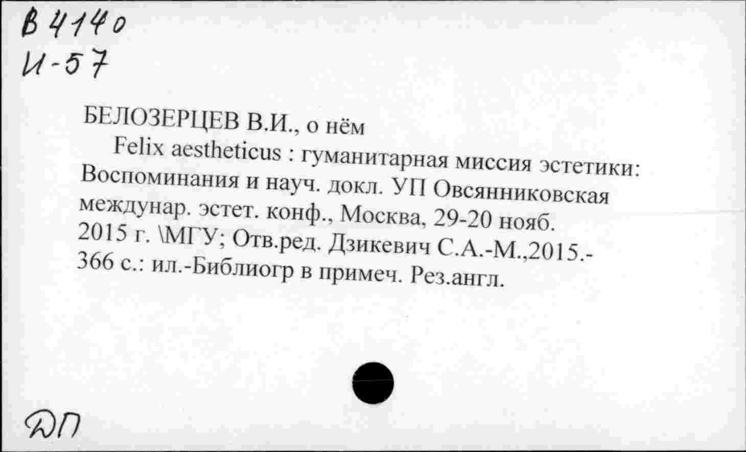 ﻿ß 41^0
БЕЛОЗЕРЦЕВ В.И., о нём
Felix aestheticus : гуманитарная миссия эстетики: Воспоминания и науч. докл. УП Овсянниковская междунар. эстет, конф., Москва. 29-20 нояб.
2015 г. \МГУ; Отв.ред. Дзикевич С.А.-М.,2015.-366 с.: ил.-Библиогр в примеч. Рез.англ.